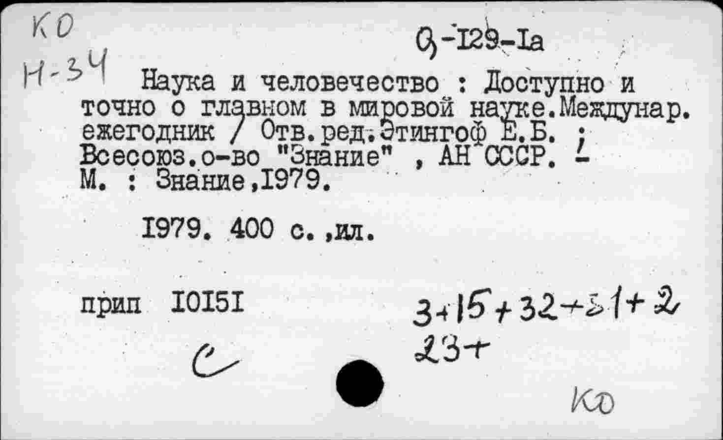 ﻿КС	б)-129-1а	/
Н'^ ' Наука и человечество : Доступно и точно о главном в мировой науке. Мезвдунар. ежегодник / Отв.ред;Этингоф Е.Б. : Всесоюз.о-во "Знание" , АН СССР. -М. : Знание,1979.
1979. 400 с.,ил.
прип 10151	34|б'у-